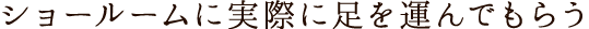 ショールームに実際に足を運んでもらう